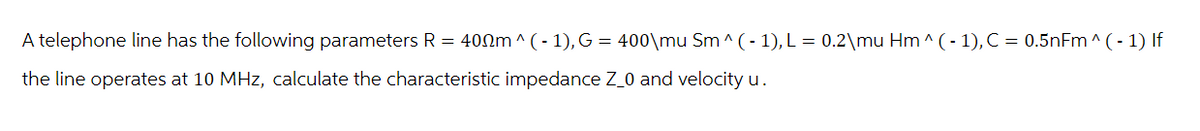 A telephone line has the following parameters R = 400m^(-1), G = 400\mu Sm^(-1), L = 0.2\mu Hm^(-1), C = 0.5nFm ^(-1) If
the line operates at 10 MHz, calculate the characteristic impedance Z_0 and velocity u.