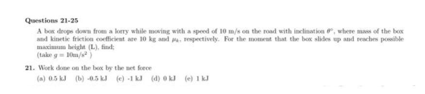 Questions 21-25
A box drops down from a lorry while moving with a speed of 10 m/s on the road with inclination, where mass of the box
and kinetic friction coefficient are 10 kg and p, respectively. For the moment that the box slides up and reaches possible
maximum height (L), find;
(take g=10m/s²)
21. Work done on the box by the net force
(a) 0.5 kJ (b) -0.5 kJ (c) -1 kJ (d) 0 kJ (e) 1 kJ