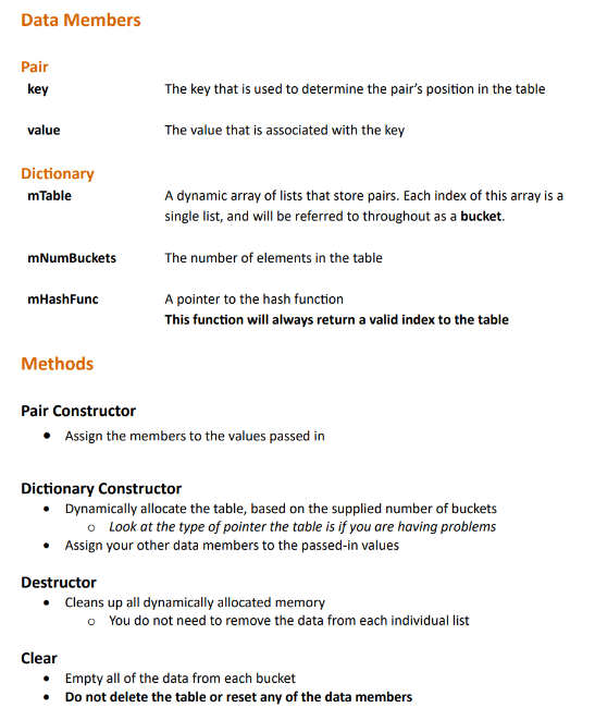 Data Members
Pair
key
value
Dictionary
mTable
mNumBuckets
mHashFunc
Methods
The key that is used to determine the pair's position in the table
The value that is associated with the key
A dynamic array of lists that store pairs. Each index of this array is a
single list, and will be referred to throughout as a bucket.
The number of elements in the table
A pointer to the hash function
This function will always return a valid index to the table
Pair Constructor
• Assign the members to the values passed in
Dictionary Constructor
• Dynamically allocate the table, based on the supplied number of buckets
o Look at the type of pointer the table is if you are having problems
Assign your other data members to the passed-in values
Destructor
• Cleans up all dynamically allocated memory
o You do not need to remove the data from each individual list
Clear
• Empty all of the data from each bucket
• Do not delete the table or reset any of the data members