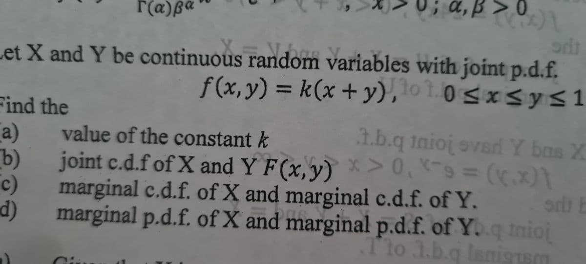 r(a)ß
Find the
(a)
b)
c)
d)
>0
(((x)}
1
Let X and Y be continuous random variables with joint p.d.f.
f(x, y) = k(x +
Jto 1.0≤x≤ y ≤1
odt
value of the constant k
1.b.q tanioj over Y bas X
srt E
joint c.d.f of X and Y F(x, y) > 0, -9 = (x.x)}
marginal c.d.f. of X and marginal c.d.f. of Y.
marginal p.d.f. of X and marginal p.d.f. of Y..q tnioj
Tto 1.b.q Isnigtsm
