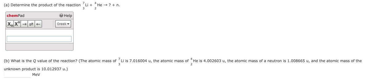 (a) Determine the product of the reaction 7 Li + 4He → ? + n.
3
2
chemPad
XX
že
Help
Greek
7
4
(b) What is the Q value of the reaction? (The atomic mass of Li is 7.016004 u, the atomic mass of He is 4.002603 u, the atomic mass of a neutron is 1.008665 u, and the atomic mass of the
unknown product is 10.012937 u.)
3
2
MeV