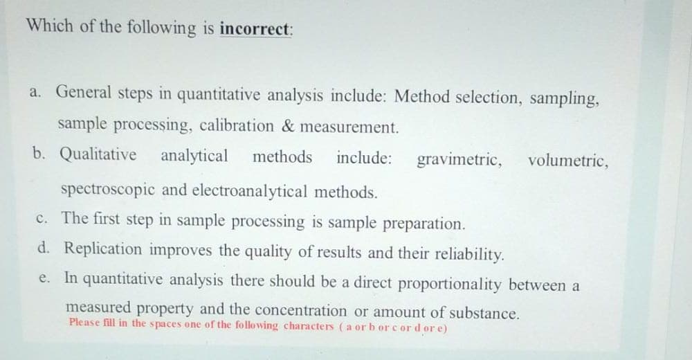 Which of the following is incorrect:
a. General steps in quantitative analysis include: Method selection, sampling,
sample processing, calibration & measurement.
b. Qualitative analytical
methods
include:
gravimetric,
volumetric,
spectroscopic and electroanalytical methods.
c. The first step in sample processing is sample preparation.
d. Replication improves the quality of results and their reliability.
e. In quantitative analysis there should be a direct proportionality between a
measured property and the concentration or amount of substance.
Please fill in the spaces one of the following characters (a or b or cor d or e)
