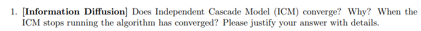 1. [Information Diffusion] Does Independent Cascade Model (ICM) converge? Why? When the
ICM stops running the algorithm has converged? Please justify your answer with details.

