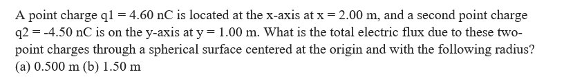 A point charge q1 = 4.60 nC is located at the x-axis at x = 2.00 m, and a second point charge
q2 = -4.50 nC is on the y-axis at y = 1.00 m. What is the total electric flux due to these two-
point charges through a spherical surface centered at the origin and with the following radius?
(a) 0.500 m (b) 1.50 m