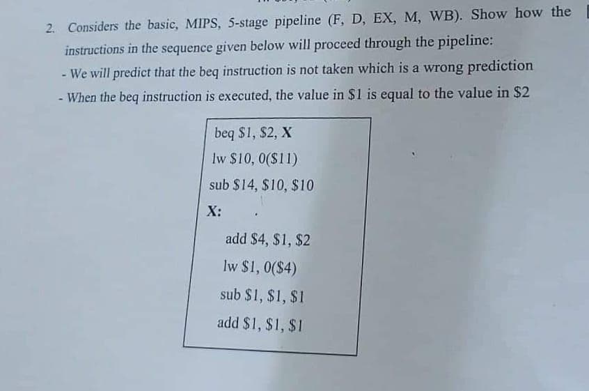 2. Considers the basic, MIPS, 5-stage pipeline (F, D, EX, M, WB). Show how the
instructions in the sequence given below will proceed through the pipeline:
- We will predict that the beq instruction is not taken which is a wrong prediction
- When the beq instruction is executed, the value in $1 is equal to the value in $2
beq $1, $2, X
lw $10, 0($11)
sub $14, $10, $10
X:
add $4, $1, $2
Iw $1, 0($4)
sub $1, $1, $1
add $1, $1, $1

