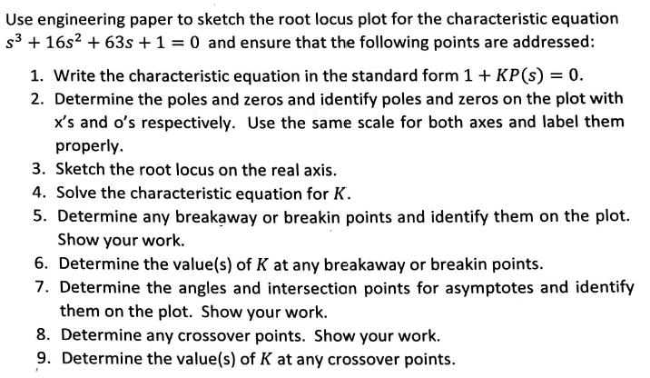 Use engineering paper to sketch the root locus plot for the characteristic equation
s3 + 16s2 + 63s +1 = 0 and ensure that the following points are addressed:
1. Write the characteristic equation in the standard form 1+ KP(s) = 0.
2. Determine the poles and zeros and identify poles and zeros on the plot with
x's and o's respectively. Use the same scale for both axes and label them
properly.
3. Sketch the root locus on the real axis.
4. Solve the characteristic equation for K.
5. Determine any breakaway or breakin points and identify them on the plot.
Show your work.
6. Determine the value(s) of K at any breakaway or breakin points.
7. Determine the angles and intersectian points for asymptotes and identify
them on the plot. Show your work.
8. Determine any crossover points. Show your work.
9. Determine the value(s) of K at any crossover points.
