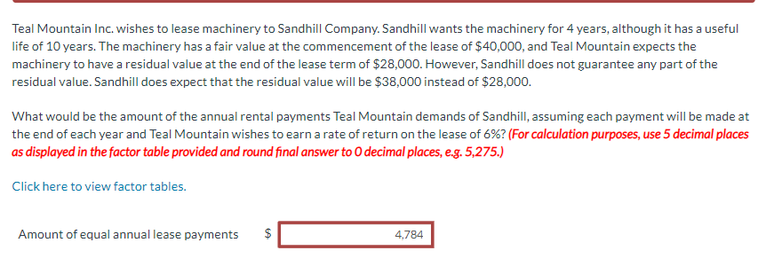 Teal Mountain Inc. wishes to lease machinery to Sandhill Company. Sandhill wants the machinery for 4 years, although it has a useful
life of 10 years. The machinery has a fair value at the commencement of the lease of $40,000, and Teal Mountain expects the
machinery to have a residual value at the end of the lease term of $28,000. However, Sandhill does not guarantee any part of the
residual value. Sandhill does expect that the residual value will be $38,000 instead of $28,000.
What would be the amount of the annual rental payments Teal Mountain demands of Sandhill, assuming each payment will be made at
the end of each year and Teal Mountain wishes to earn a rate of return on the lease of 6% ? (For calculation purposes, use 5 decimal places
as displayed in the factor table provided and round final answer to O decimal places, e.g. 5,275.)
Click here to view factor tables.
Amount of equal annual lease payments $
4,784