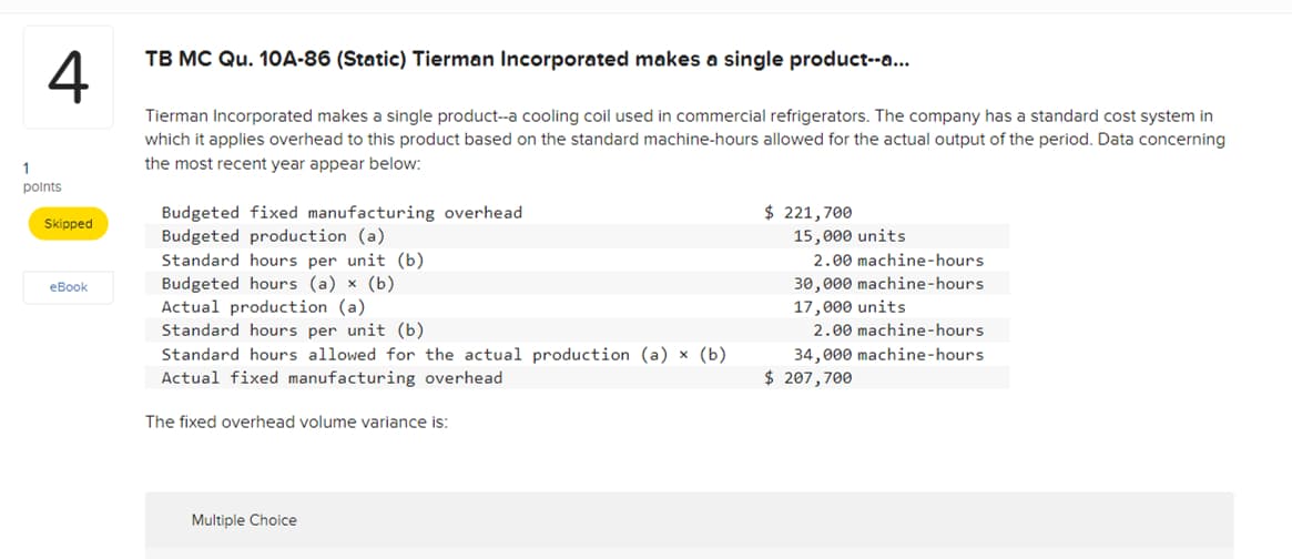 1
4
points
Skipped
TB MC Qu. 10A-86 (Static) Tierman Incorporated makes a single product--a...
Tierman Incorporated makes a single product--a cooling coil used in commercial refrigerators. The company has a standard cost system in
which it applies overhead to this product based on the standard machine-hours allowed for the actual output of the period. Data concerning
the most recent year appear below:
Budgeted fixed manufacturing overhead
Budgeted production (a)
$ 221,700
15,000 units
Standard hours per unit (b)
eBook
Budgeted hours (a) x (b).
Actual production (a)
Standard hours per unit (b)
Standard hours allowed for the actual production (a) x (b)
Actual fixed manufacturing overhead
The fixed overhead volume variance is:
2.00 machine-hours
30,000 machine-hours
17,000 units
2.00 machine-hours
34,000 machine-hours
$ 207,700
Multiple Choice