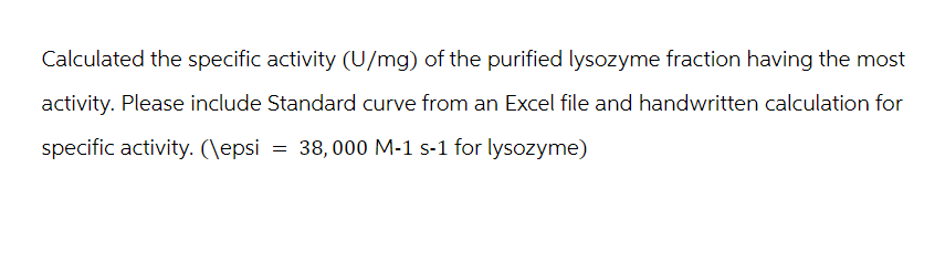 Calculated the specific activity (U/mg) of the purified lysozyme fraction having the most
activity. Please include Standard curve from an Excel file and handwritten calculation for
specific activity. (\epsi = 38,000 M-1 s-1 for lysozyme)