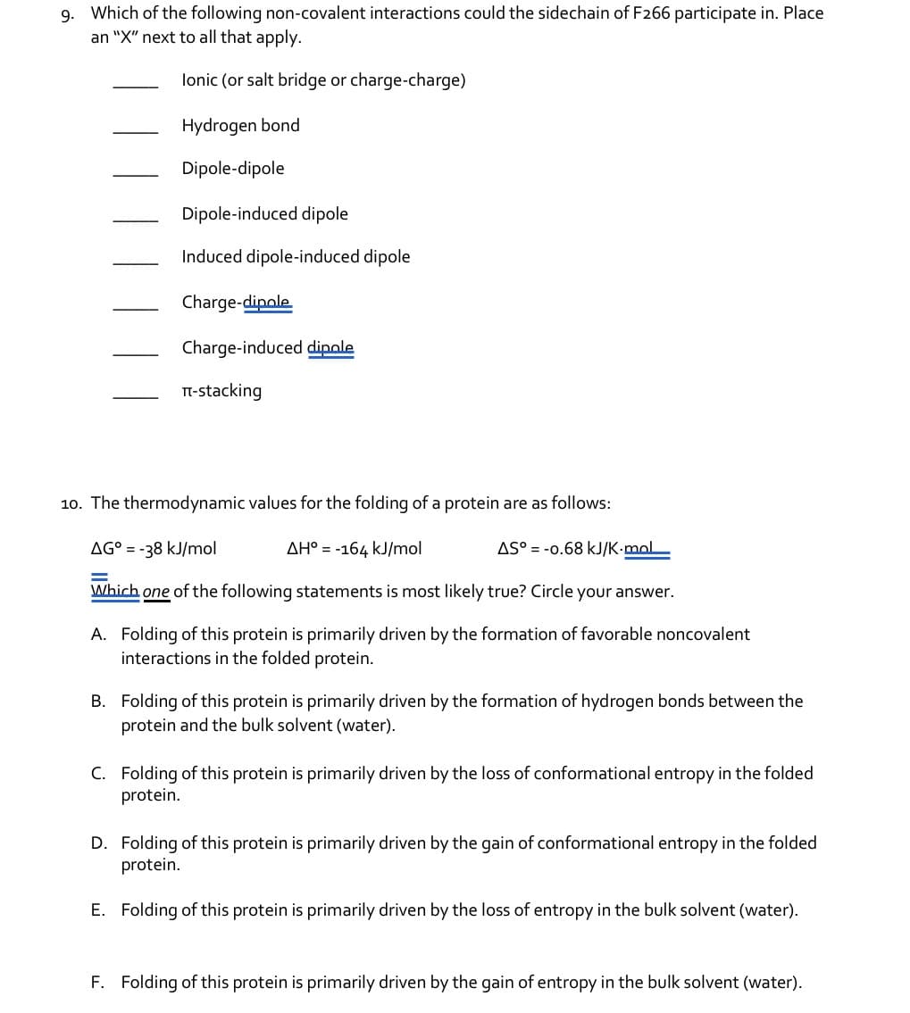 9. Which of the following non-covalent interactions could the sidechain of F266 participate in. Place
an "X" next to all that apply.
lonic (or salt bridge or charge-charge)
Hydrogen bond
Dipole-dipole
Dipole-induced dipole
Induced dipole-induced dipole
Charge-dipole
Charge-induced dipole
П-stacking
10. The thermodynamic values for the folding of a protein are as follows:
AG° = -38 kJ/mol
=
AH° = -164 kJ/mol
AS -0.68 kJ/K.mol
Which one of the following statements is most likely true? Circle your answer.
A. Folding of this protein is primarily driven by the formation of favorable noncovalent
interactions in the folded protein.
B. Folding of this protein is primarily driven by the formation of hydrogen bonds between the
protein and the bulk solvent (water).
C. Folding of this protein is primarily driven by the loss of conformational entropy in the folded
protein.
D. Folding of this protein is primarily driven by the gain of conformational entropy in the folded
protein.
E. Folding of this protein is primarily driven by the loss of entropy in the bulk solvent (water).
F. Folding of this protein is primarily driven by the gain of entropy in the bulk solvent (water).