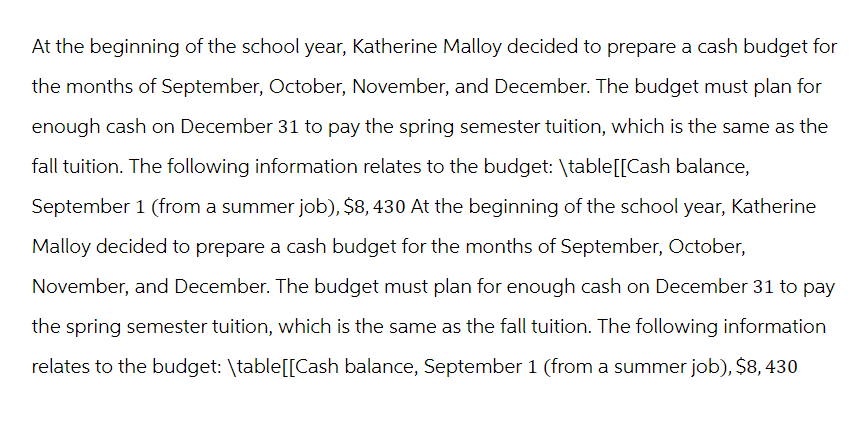 At the beginning of the school year, Katherine Malloy decided to prepare a cash budget for
the months of September, October, November, and December. The budget must plan for
enough cash on December 31 to pay the spring semester tuition, which is the same as the
fall tuition. The following information relates to the budget: \table[[Cash balance,
September 1 (from a summer job), $8, 430 At the beginning of the school year, Katherine
Malloy decided to prepare a cash budget for the months of September, October,
November, and December. The budget must plan for enough cash on December 31 to pay
the spring semester tuition, which is the same as the fall tuition. The following information
relates to the budget: \table[[Cash balance, September 1 (from a summer job), $8,430