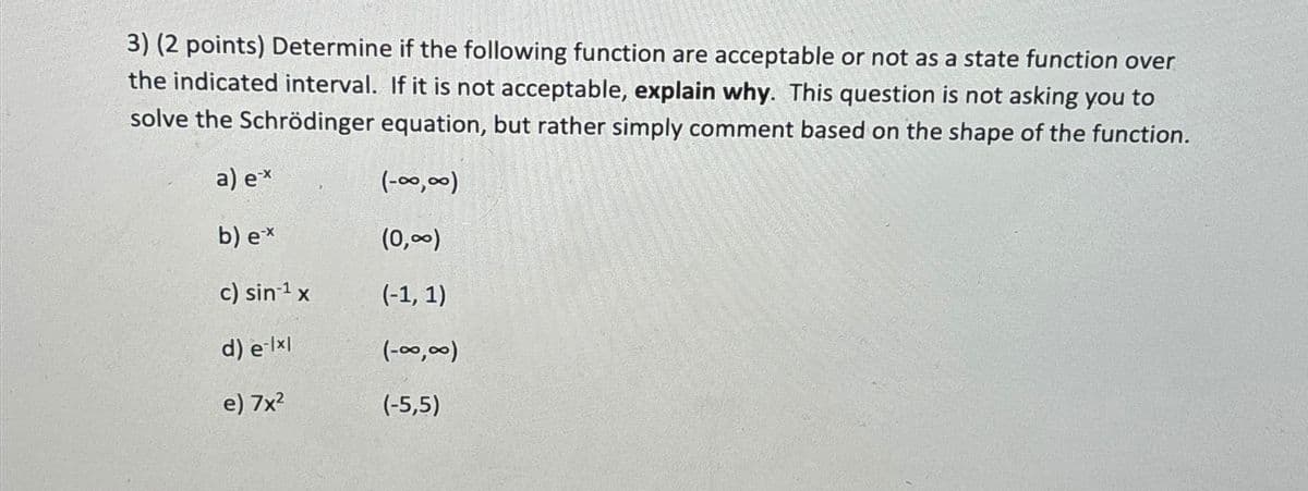 3) (2 points) Determine if the following function are acceptable or not as a state function over
the indicated interval. If it is not acceptable, explain why. This question is not asking you to
solve the Schrödinger equation, but rather simply comment based on the shape of the function.
a) ex
b) ex
(-00,00)
(0,∞)
c) sin-1 x
(-1, 1)
d) elxl
(-00,00)
e) 7x²
(-5,5)