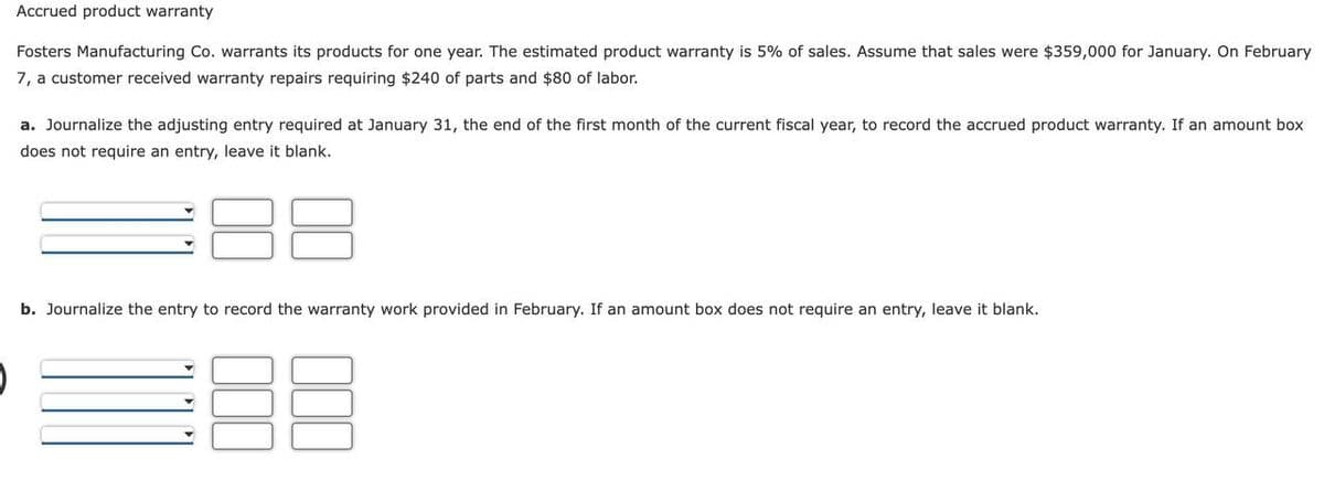 Accrued product warranty
Fosters Manufacturing Co. warrants its products for one year. The estimated product warranty is 5% of sales. Assume that sales were $359,000 for January. On February
7, a customer received warranty repairs requiring $240 of parts and $80 of labor.
a. Journalize the adjusting entry required at January 31, the end of the first month of the current fiscal year, to record the accrued product warranty. If an amount box
does not require an entry, leave it blank.
b. Journalize the entry to record the warranty work provided in February. If an amount box does not require an entry, leave it blank.
000
000