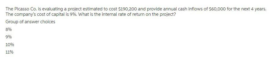 The Picasso Co. is evaluating a project estimated to cost $190,200 and provide annual cash inflows of $60,000 for the next 4 years.
The company's cost of capital is 9%. What is the internal rate of return on the project?
Group of answer choices
8%
9%
10%
11%