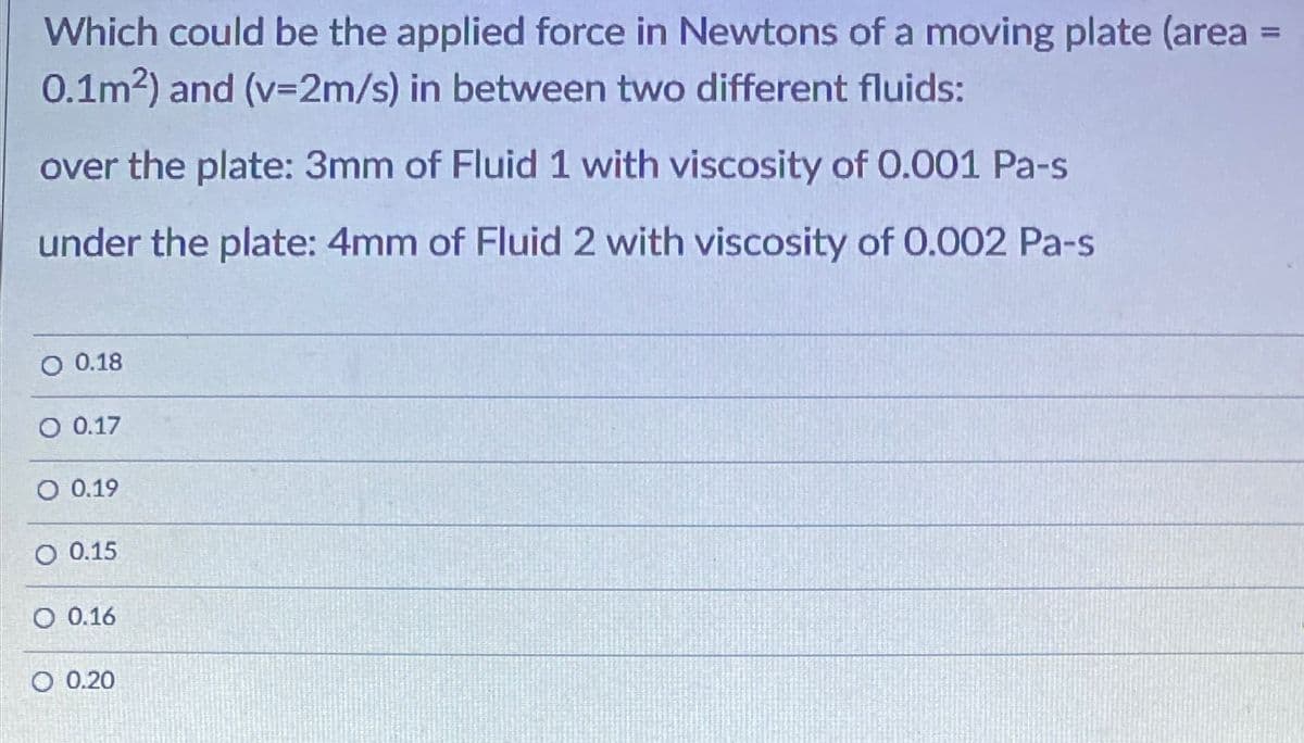 Which could be the applied force in Newtons of a moving plate (area
0.1m2) and (v=2m/s) in between two different fluids:
%3D
over the plate: 3mm of Fluid 1 with viscosity of 0.001 Pa-s
under the plate: 4mm of Fluid 2 with viscosity of 0.002 Pa-s
O 0.18
O 0.17
O 0.19
O 0.15
O 0.16
O 0.20
