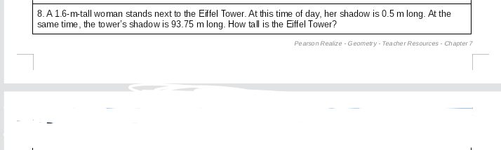 8. A 1.6-m-tall woman stands next to the Eiffel Tower. At this time of day, her shadow is 0.5 m long. At the
same time, the tower's shadow is 93.75 m long. How tall is the Eiffel Tower?
Pearson Realize - Geometry - Teacher Resources - Chapter 7
