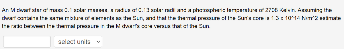 An M dwarf star of mass 0.1 solar masses, a radius of 0.13 solar radii and a photospheric temperature of 2708 Kelvin. Assuming the
dwarf contains the same mixture of elements as the Sun, and that the thermal pressure of the Sun's core is 1.3 x 10^14 N/m^2 estimate
the ratio between the thermal pressure in the M dwarf's core versus that of the Sun.
select units