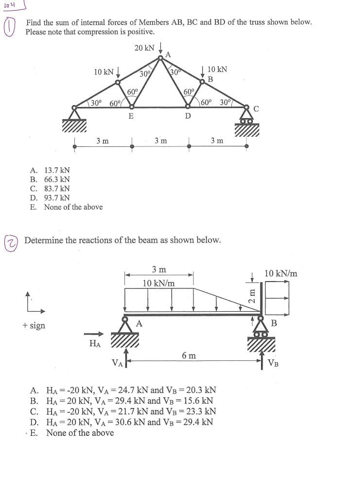 204
Find the sum of internal forces of Members AB, BC and BD of the truss shown below.
Please note that compression is positive.
10 KN
130⁰ 60°
+ sign
3 m
A.
13.7 kN
B. 66.3 kN
C.
83.7 kN
D. 93.7 kN
E. None of the above
20 kN ↓
HA
60°
E
30%
A
3 m
A
30⁰
3 m
10 kN/m
60°
D
Determine the reactions of the beam as shown below.
V
10 KN
B
6 m
60° 30°
3 m
A. HA-20 kN, VA = 24.7 kN and VB = 20.3 kN
B. HA= 20 kN, VA = 29.4 kN and VB = 15.6 kN
C. HA-20 KN, VA= 21.7 kN and VB = 23.3 kN
D. HA 20 KN, VA= 30.6 kN and VB = 29.4 kN
E. None of the above
C
8
10 kN/m
B
VB