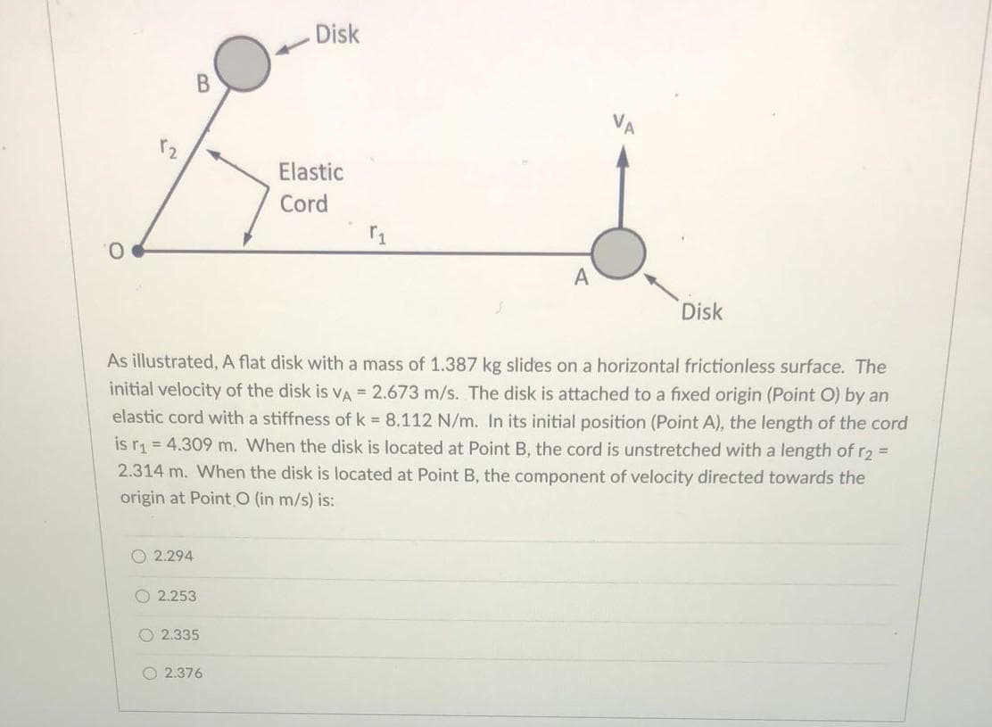 O
B
2.294
2.253
2.335
Disk
As illustrated, A flat disk with a mass of 1.387 kg slides on a horizontal frictionless surface. The
initial velocity of the disk is VA = 2.673 m/s. The disk is attached to a fixed origin (Point O) by an
elastic cord with a stiffness of k = 8.112 N/m. In its initial position (Point A), the length of the cord
is r₁= 4.309 m. When the disk is located at Point B, the cord is unstretched with a length of r₂ =
2.314 m. When the disk is located at Point B, the component of velocity directed towards the
origin at Point O (in m/s) is:
2.376
Elastic
Cord
r₁
Disk