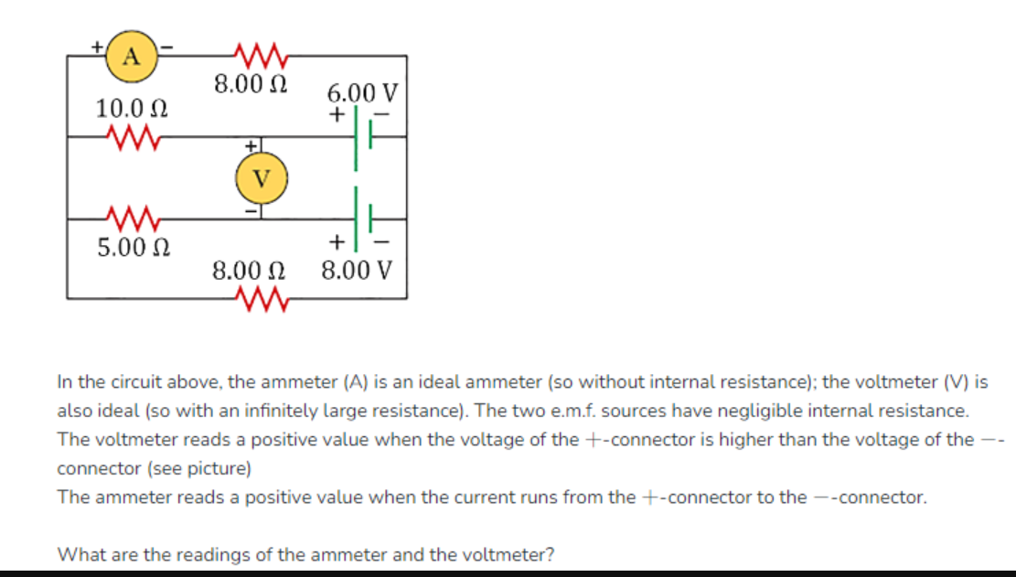 A
10.0 Ω
5.00 Ω
ww
8.00 Ω
6.00 V
+
+
8.00 Ω 8.00 V
In the circuit above, the ammeter (A) is an ideal ammeter (so without internal resistance); the voltmeter (V) is
also ideal (so with an infinitely large resistance). The two e.m.f. sources have negligible internal resistance.
The voltmeter reads a positive value when the voltage of the +-connector is higher than the voltage of the --
connector (see picture)
The ammeter reads a positive value when the current runs from the +-connector to the --connector.
What are the readings of the ammeter and the voltmeter?