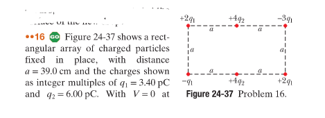 OF T
16 Go Figure 24-37 shows a rect-
angular array of charged particles
fixed in place, with distance
a = 39.0 cm and the charges shown
as integer multiples of q₁ = 3.40 pC
and q2 = 6.00 pC. With V=0 at
+241
+492
-301
-9
+492
+2q1
Figure 24-37 Problem 16.