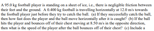 A 95.0 kg football player is standing on a sheet of ice, i.e., there is negligible friction between
their feet and the ground. A 0.400 kg football is travelling horizontally at 12.0 m/s towards
the football player just before they try to catch the ball. (a) If they successfully catch the ball,
then how fast does the player and the ball move horizontally after it is caught? (b) If the ball
hits the player and bounces off of their chest moving at 8.50 m/s in the opposite direction,
then what is the speed of the player after the ball bounces off of their chest? (c) Include a