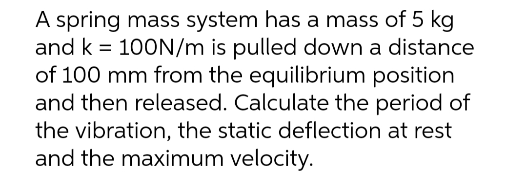 A spring mass system has a mass of 5 kg
and k = 100N/m is pulled down a distance
of 100 mm from the equilibrium position
and then released. Calculate the period of
the vibration, the static deflection at rest
and the maximum velocity.
