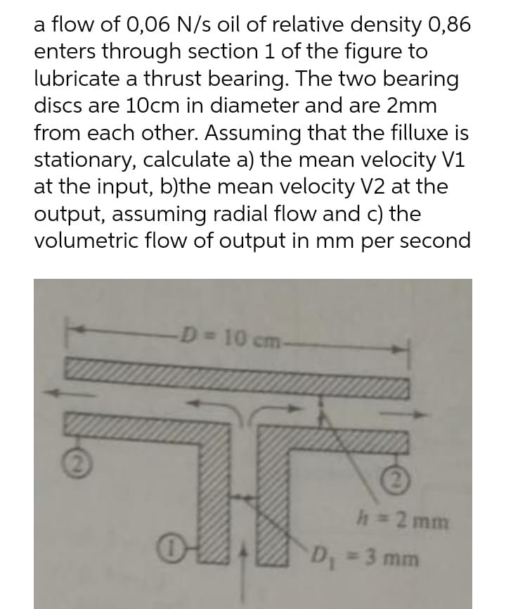 a flow of 0,06 N/s oil of relative density 0,86
enters through section 1 of the figure to
lubricate a thrust bearing. The two bearing
discs are 10cm in diameter and are 2mm
from each other. Assuming that the filluxe is
stationary, calculate a) the mean velocity V1
at the input, b)the mean velocity V2 at the
output, assuming radial flow and c) the
volumetric flow of output in mm per second
D= 10 cm-
h 2 mm
D 3 mm
