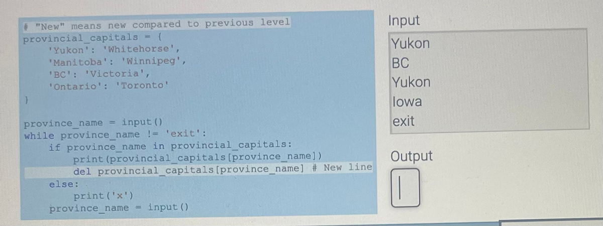 # "New" means new compared to previous level
provincial_capitals
'Yukon': 'Whitehorse',
'Manitoba': 'Winnipeg',
'BC': 'Victoria',
'Ontario': 'Toronto'
input ()
while province_name != 'exit':
province_name
if province_name in provincial_capitals:
print (provincial_capitals [province_name])
del provincial_capitals [province_name] # New line
else:
print ('x')
province_name input ()
U
Input
Yukon
BC
Yukon
lowa
exit
Output