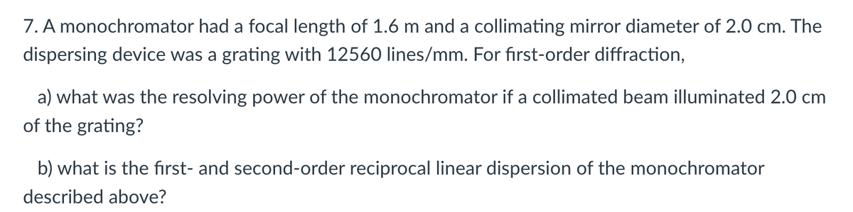 7. A monochromator had a focal length of 1.6 m and a collimating mirror diameter of 2.0 cm. The
dispersing device was a grating with 12560 lines/mm. For first-order diffraction,
a) what was the resolving power of the monochromator if a collimated beam illuminated 2.0 cm
of the grating?
b) what is the first- and second-order reciprocal linear dispersion of the monochromator
described above?