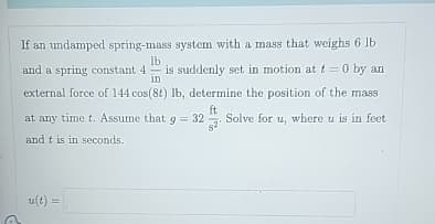 lb
If an undamped spring-mass system with a mass that weighs 6 lb
and a spring constant 4 is suddenly set in motion at t = 0 by an
external force of 144 cos(8t) lb, determine the position of the mass
ft
in
at any time t. Assume that g = 32 Solve for u, where u is in feet
and t is in seconds.
u(t) =