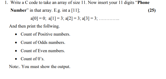 1. Write a C code to take an array of size 11. Now insert your 11 digits “Phone
Number" in that array. E.g. int a [11];
(25)
a[0] = 0; a[1] = 3; a[2] = 3; a[3] = 3;
And then print the follwing.
• Count of Positive numbers.
• Count of Odds numbers.
• Count of Even numbers.
• Count of 0's.
Note:. You must show the output.
