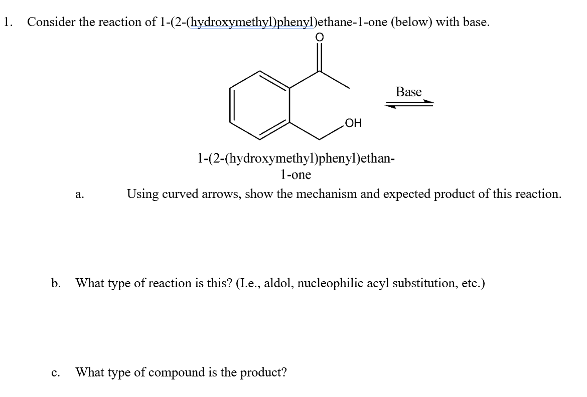 1. Consider the reaction of 1-(2-(hydroxymethyl)phenyl)ethane-1-one (below) with base.
a.
OH
Base
1-(2-(hydroxymethyl)phenyl)ethan-
1-one
Using curved arrows, show the mechanism and expected product of this reaction.
b.
What type of reaction is this? (I.e., aldol, nucleophilic acyl substitution, etc.)
C.
What type of compound is the product?
