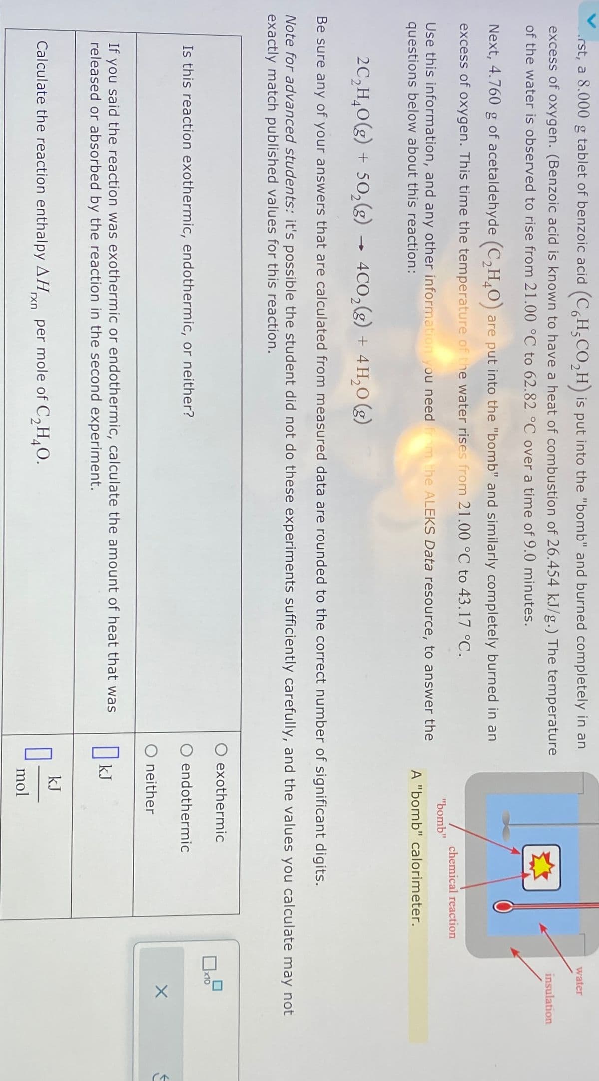 rst, a 8.000 g tablet of benzoic acid (C6H5CO₂H) is put into the "bomb" and burned completely in an
excess of oxygen. (Benzoic acid is known to have a heat of combustion of 26.454 kJ/g.) The temperature
of the water is observed to rise from 21.00 °C to 62.82 °C over a time of 9.0 minutes.
Next, 4.760 g of acetaldehyde (C2H4O) are put into the "bomb" and similarly completely burned in an
excess of oxygen. This time the temperature of the water rises from 21.00 °C to 43.17 °C.
Use this information, and any other information you need from the ALEKS Data resource, to answer the
questions below about this reaction:
->
2C2H4O(g) + 502(g) → 4CO2(g) + 4H₂O(g)
"bomb"
chemical reaction
A "bomb" calorimeter.
Be sure any of your answers that are calculated from measured data are rounded to the correct number of significant digits.
water
insulation
Note for advanced students: it's possible the student did not do these experiments sufficiently carefully, and the values you calculate may not
exactly match published values for this reaction.
Is this reaction exothermic, endothermic, or neither?
exothermic
endothermic
O neither
If you said the reaction was exothermic or endothermic, calculate the amount of heat that was
released or absorbed by the reaction in the second experiment.
OkJ
Calculate the reaction enthalpy AHxn per mole of C2H4O.
kJ
mol
J