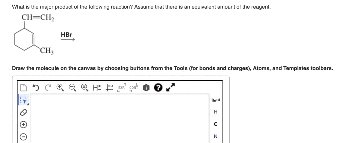 What is the major product of the following reaction? Assume that there is an equivalent amount of the reagent.
CH=CH2
HBr
CH3
Draw the molecule on the canvas by choosing buttons from the Tools (for bonds and charges), Atoms, and Templates toolbars.
H± 2D EXP.
L
CONT.
L
י
H
0
N