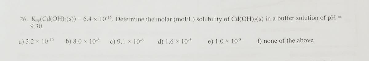 26. Ksp(Cd(OH)2(s)) = 6.4 × 10-15, Determine the molar (mol/L) solubility of Cd(OH)2(s) in a buffer solution of pH =
9.30.
a) 3.2 × 10-10
b) 8.0 × 10-8
c) 9.1 x 10-6
d) 1.6 × 10-5
e) 1.0 × 10-8
f) none of the above
