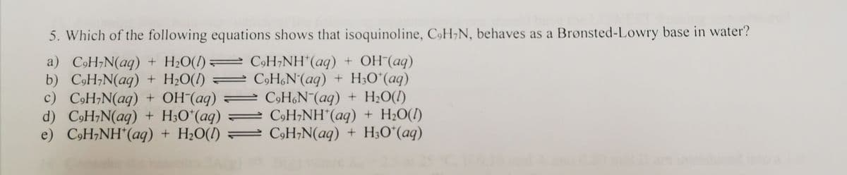 5. Which of the following equations shows that isoquinoline, C9H;N, behaves as a Bronsted-Lowry base in water?
a) CóH;N(aq) + H2O(1) =
b) CH;N(aq) + H2O(1)
c) C9H;N(aq) + OH¯(aq) =
d) CoH;N(aq) + H;O*(aq)
e) CoH;NH*(aq) + H2O(!)
C9H;NH*(aq) + OH (aq)
= C9H&N°(aq) + H;O*(aq)
C9HN¯(aq) + H;O(!)
= C9H;NH*(aq) + H2O(1)
= C9H;N(aq) + H;O*(aq)
