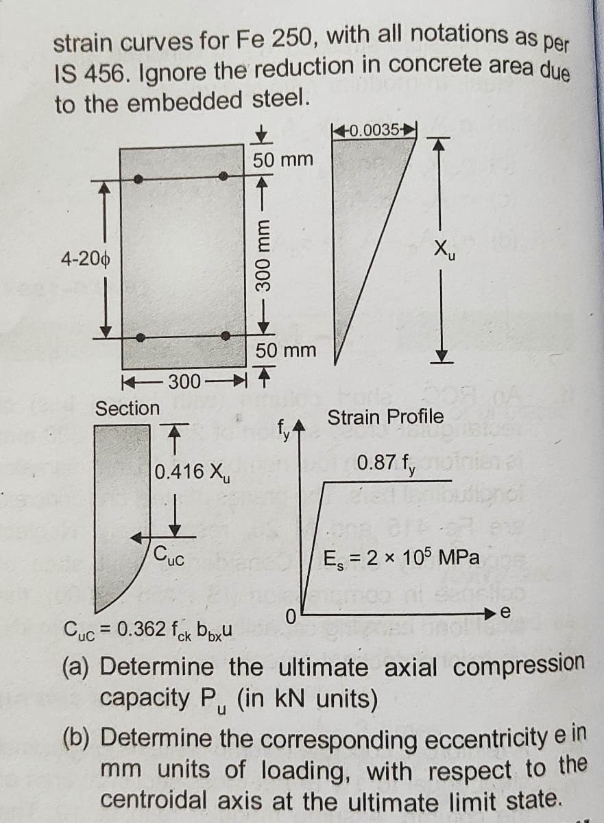 strain curves for Fe 250, with all notations as per
IS 456. Ignore the reduction in concrete area due
to the embedded steel.
사0.0035+
50 mm
4-200
50 mm
K-300거 수
Section
Strain Profile
个
0.416 X
0.87 f,
CuC
E, = 2 x 105 MPa
Cuc = 0.362 fok boxU
(a) Determine the ultimate axial compression
capacity P, (in kN units)
(b) Determine the corresponding eccentricity e in
mm units of loading, with respect to thne
centroidal axis at the ultimate limit state.
+ ww 00

