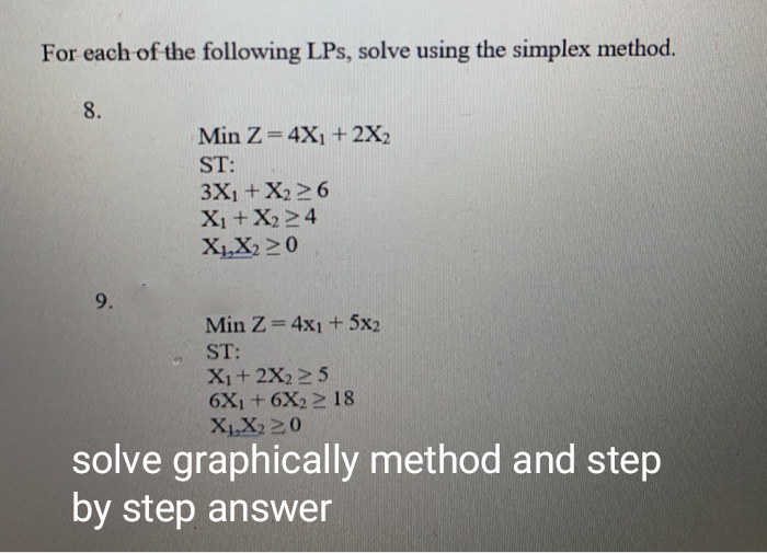 For each of the following LPs, solve using the simplex method.
8.
Min Z= 4X1 + 2X2
ST:
3X1+X226
X1+X224
X,X2 > 0
Min Z=4x1 + 5x2
ST:
X1+ 2X2 25
6X1 + 6X2 2 18
XLX2 20
solve graphically method and step
by step answer
9.
