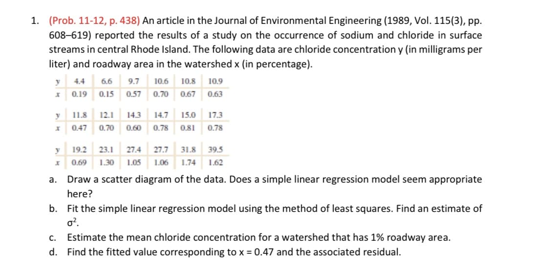 1. (Prob. 11-12, p. 438) An article in the Journal of Environmental Engineering (1989, Vol. 115(3), pp.
608–619) reported the results of a study on the occurrence of sodium and chloride in surface
streams in central Rhode Island. The following data are chloride concentration y (in milligrams per
liter) and roadway area in the watershed x (in percentage).
y
4.4
6.6
9.7
10.6
10.8
10.9
0.19
0.15
0.57
0.70
0.67
0.63
y
11.8
12.1
14.3
14.7
15.0
17.3
0.47
0.70
0.60
0.78
0.81
0.78
y
19.2
23.1
27.4
27.7
31.8
39.5
0.69
1.30
1.05
1.06
1.74
1.62
a.
Draw a scatter diagram of the data. Does a simple linear regression model seem appropriate
here?
b. Fit the simple linear regression model using the method of least squares. Find an estimate of
o?.
C.
Estimate the mean chloride concentration for a watershed that has 1% roadway area.
d. Find the fitted value corresponding to x = 0.47 and the associated residual.
