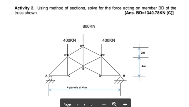 Activity 2. Using method of sections, solve for the force acting on member BD of the
truss shown.
[Ans. BD=1340.78KN (C)]
800KN
400KN
400KN
2m
4m
H
4 panels at 4 m
Page 1 / 2
+
