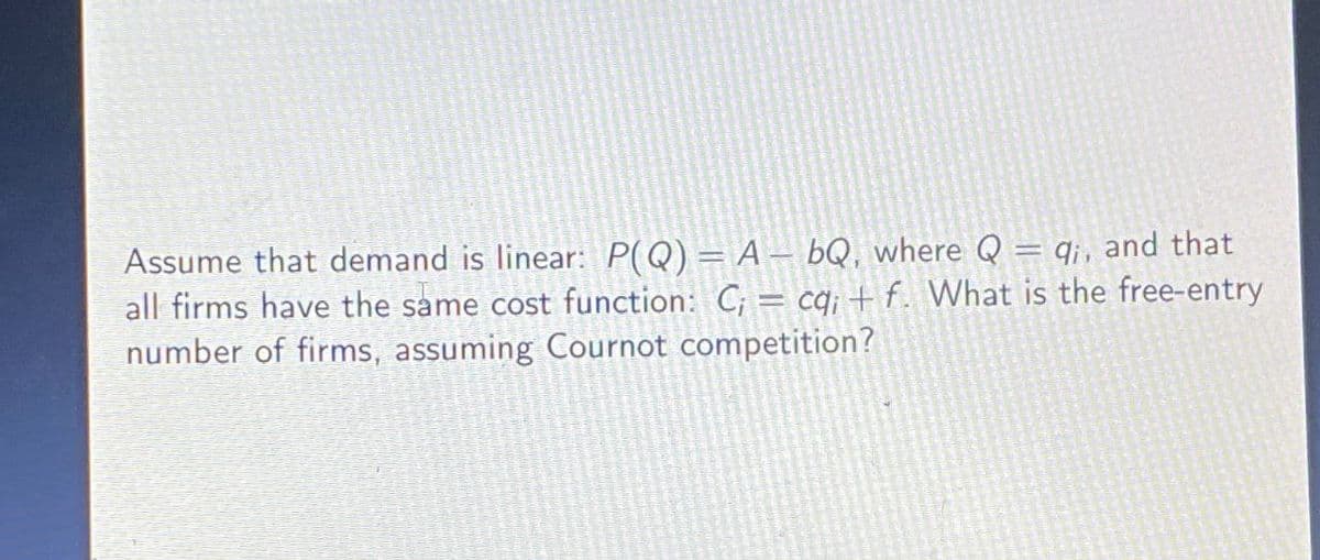 Assume that demand is linear: P(Q) = A bQ, where Q = qi, and that
all firms have the same cost function: C; = cq; + f. What is the free-entry
number of firms, assuming Cournot competition?