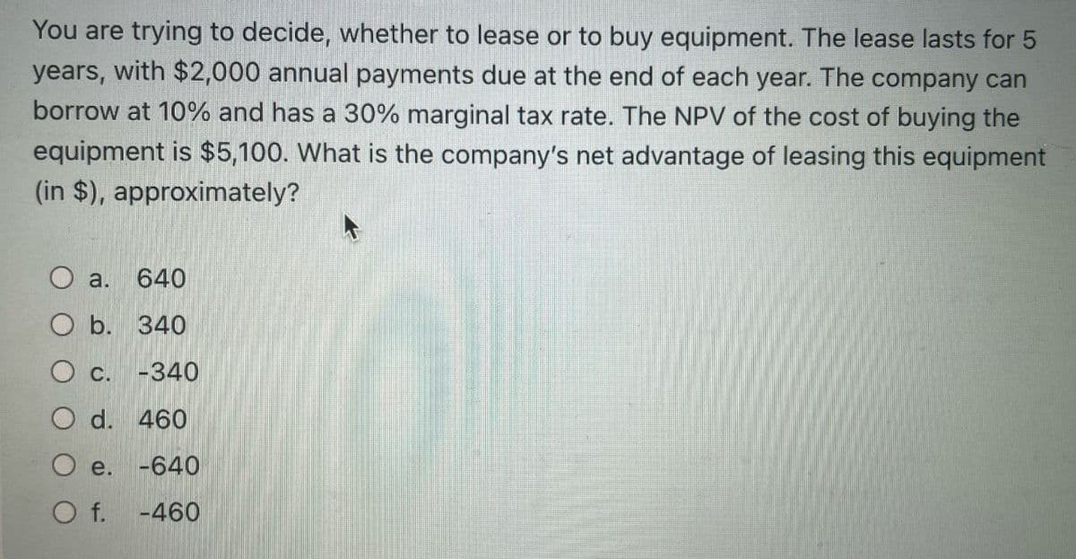 You are trying to decide, whether to lease or to buy equipment. The lease lasts for 5
years, with $2,000 annual payments due at the end of each year. The company can
borrow at 10% and has a 30% marginal tax rate. The NPV of the cost of buying the
equipment is $5,100. What is the company's net advantage of leasing this equipment
(in $), approximately?
O a. 640
O b. 340
O c. -340
O d. 460
e. -640
O f.
-460