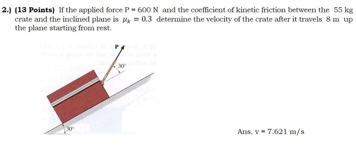 2.) (13 Points) If the applied force P = 600 N and the coefficient of kinetic friction between the 55 kg
crate and the inclined plane is M = 0.3 determine the velocity of the crate after it travels 8 m up
the plane starting from rest.
30°
Porab 100
30⁰ ha 156
Ans. v = 7.621 m/s