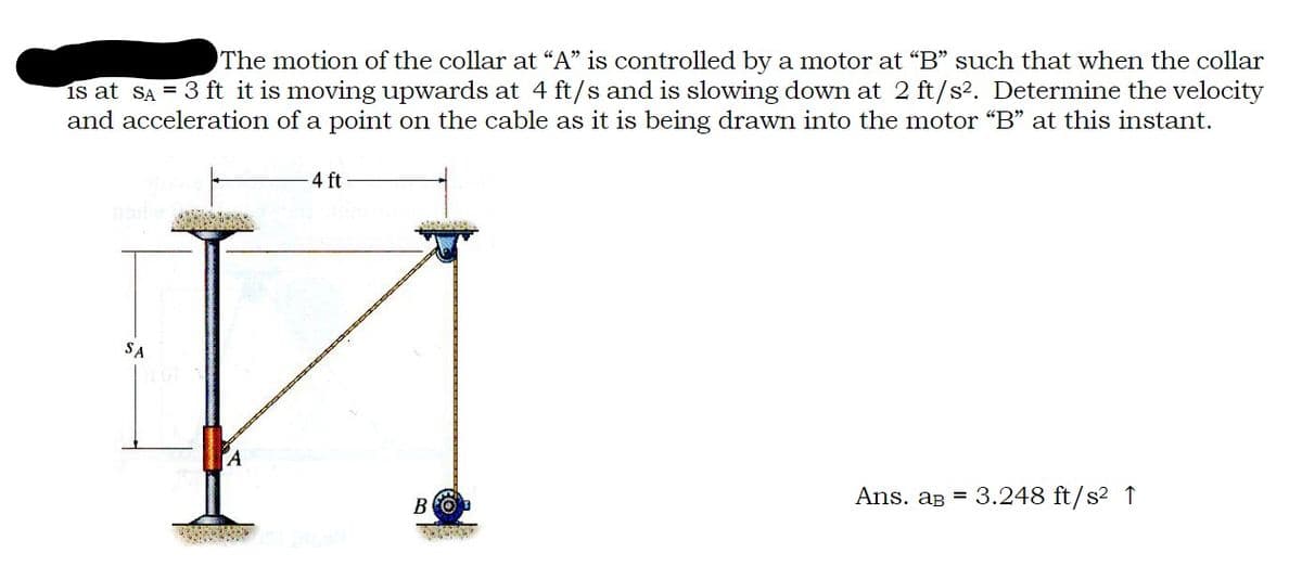 The motion of the collar at "A" is controlled by a motor at "B" such that when the collar
is at SA = 3 ft it is moving upwards at 4 ft/s and is slowing down at 2 ft/s². Determine the velocity
and acceleration of a point on the cable as it is being drawn into the motor "B" at this instant.
4 ft
SA
T
A
BO
Ans. aB = 3.248 ft/s² 1