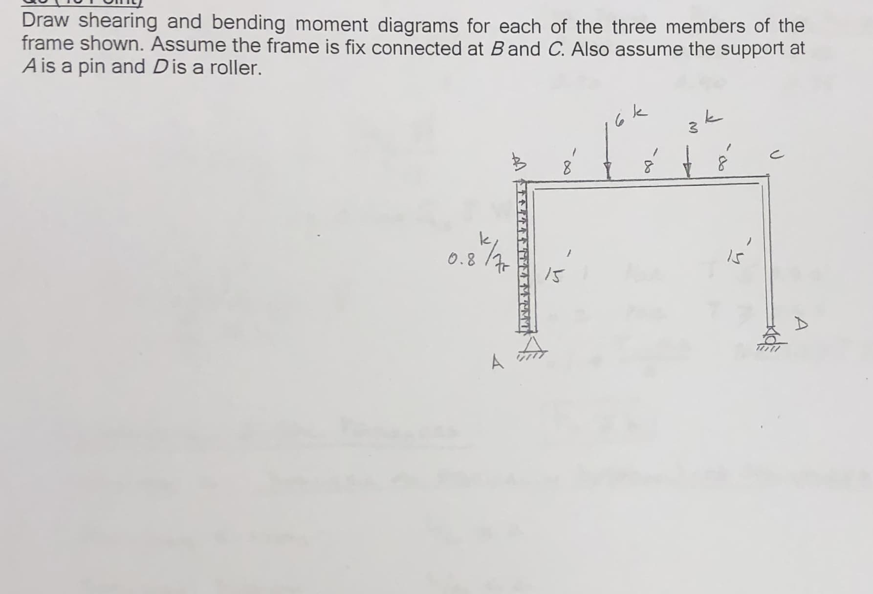 Draw shearing and bending moment diagrams for each of the three members of the
frame shown. Assume the frame is fix connected at Band C. Also assume the support at
A is a pin and Dis a roller.
k
Is
O.8
/S
A
