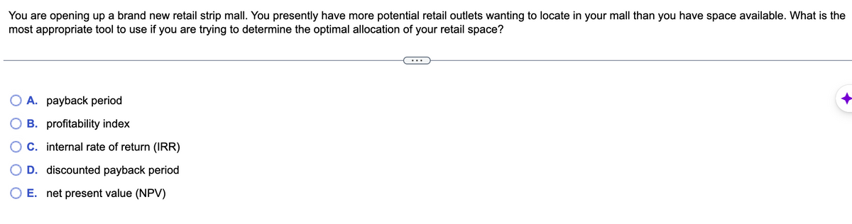 You are opening up a brand new retail strip mall. You presently have more potential retail outlets wanting to locate in your mall than you have space available. What is the
most appropriate tool to use if you are trying to determine the optimal allocation of your retail space?
A. payback period
B. profitability index
C. internal rate of return (IRR)
D. discounted payback period
O E. net present value (NPV)