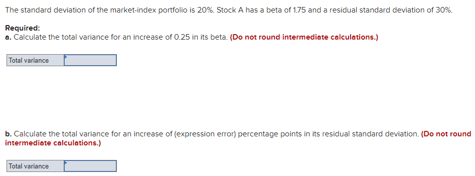The standard deviation of the market-index portfolio is 20%. Stock A has a beta of 1.75 and a residual standard deviation of 30%.
Required:
a. Calculate the total variance for an increase of 0.25 in its beta. (Do not round intermediate calculations.)
Total variance
b. Calculate the total variance for an increase of (expression error) percentage points in its residual standard deviation. (Do not round
intermediate calculations.)
Total variance