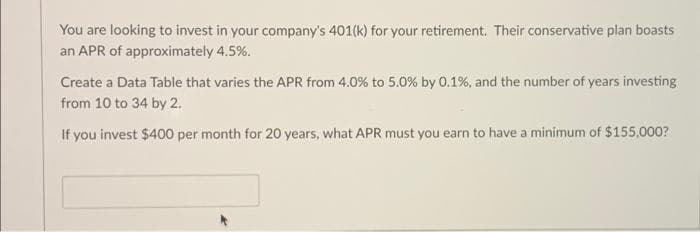 You are looking to invest in your company's 401(k) for your retirement. Their conservative plan boasts
an APR of approximately 4.5%.
Create a Data Table that varies the APR from 4.0% to 5.0% by 0.1%, and the number of years investing
from 10 to 34 by 2.
If you invest $400 per month for 20 years, what APR must you earn to have a minimum of $155,000?