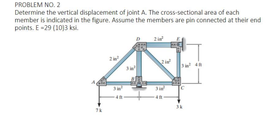 PROBLEM NO. 2
Determine the vertical displacement of joint A. The cross-sectional area of each
member is indicated in the figure. Assume the members are pin connected at their end
points. E =29 (10)3 ksi.
D.
2 in
2 in?
2 in
3 in
3 in 4 ft
3 in?
3 in
4 ft
4 ft
7k
3k
